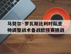 IM体育官方平台-关于马努尔·罗瓦斯比利时队主帅调整战术备战欧预赛挑战的信息